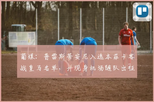葡媒：普雷斯蒂安尼入选本菲卡客战皇马名单，并现身机场随队出征