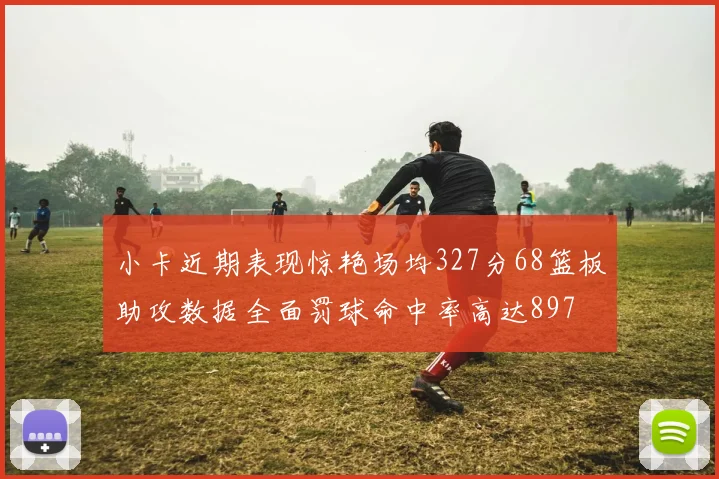 小卡近期表现惊艳场均327分68篮板助攻数据全面罚球命中率高达897