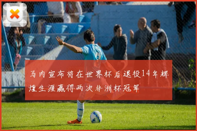 马内宣布将在世界杯后退役14年辉煌生涯赢得两次非洲杯冠军