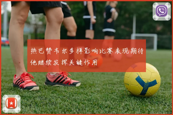 热巴赞韦尔多样影响比赛表现期待他继续发挥关键作用