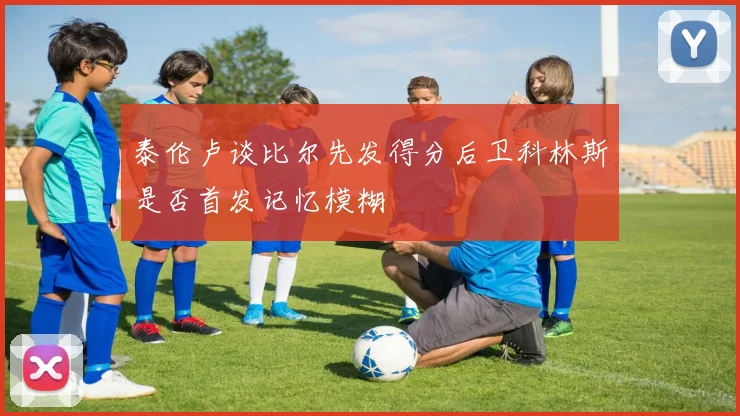 泰伦卢谈比尔先发得分后卫科林斯是否首发记忆模糊