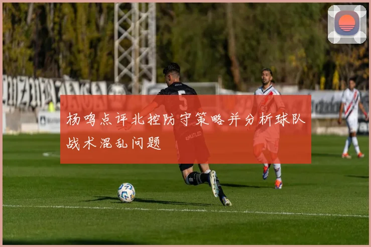 杨鸣点评北控防守策略并分析球队战术混乱问题