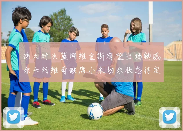 热火对决篮网维金斯有望出场鲍威尔和约维奇缺席小米切尔状态待定