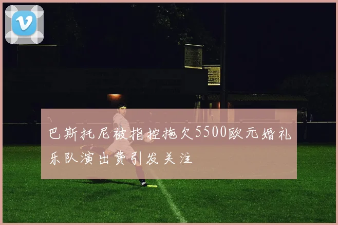巴斯托尼被指控拖欠5500欧元婚礼乐队演出费引发关注
