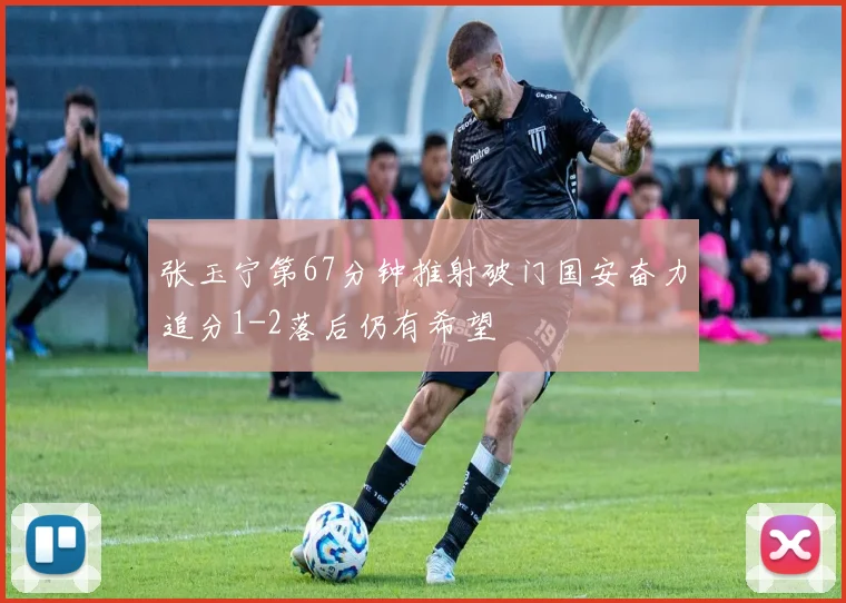 张玉宁第67分钟推射破门国安奋力追分1-2落后仍有希望