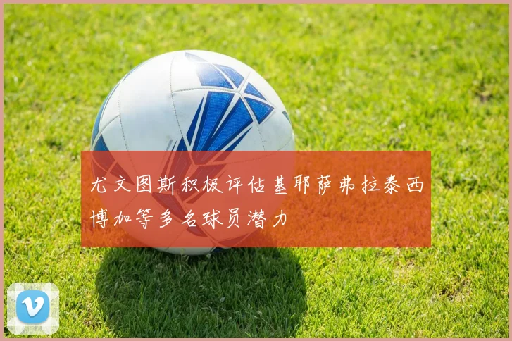尤文图斯积极评估基耶萨弗拉泰西博加等多名球员潜力