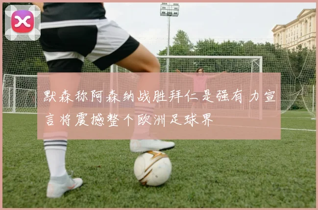 默森称阿森纳战胜拜仁是强有力宣言将震撼整个欧洲足球界
