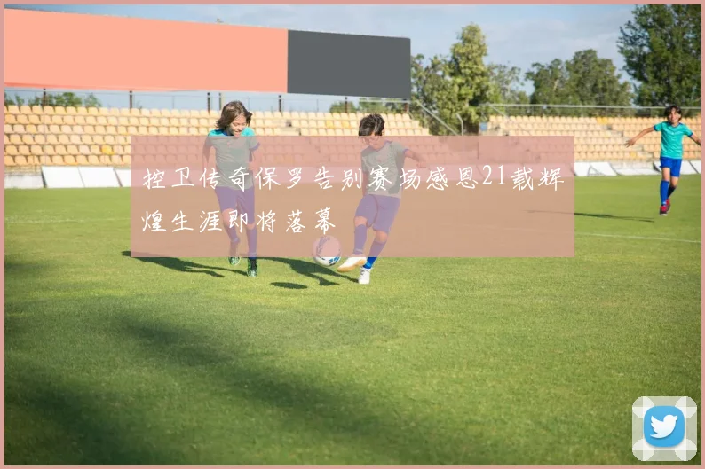 控卫传奇保罗告别赛场感恩21载辉煌生涯即将落幕