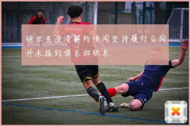 胡尔克澄清解约传闻坚持履行合同并未接到俱乐部联系