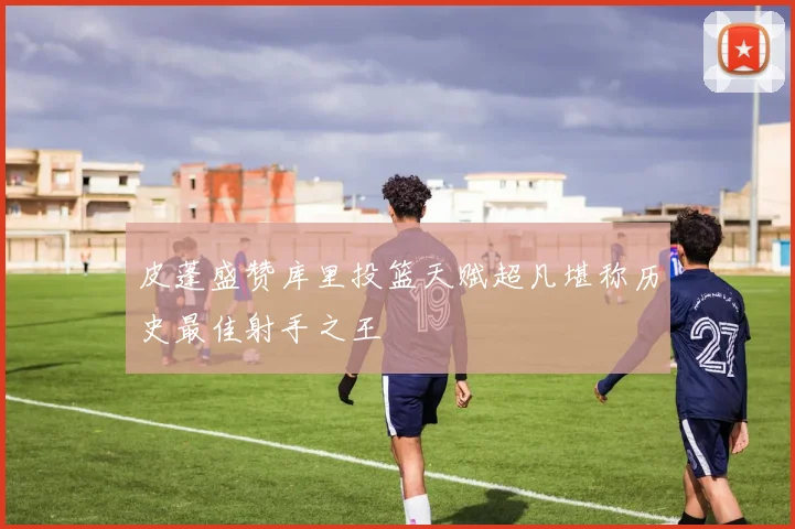 皮蓬盛赞库里投篮天赋超凡堪称历史最佳射手之王