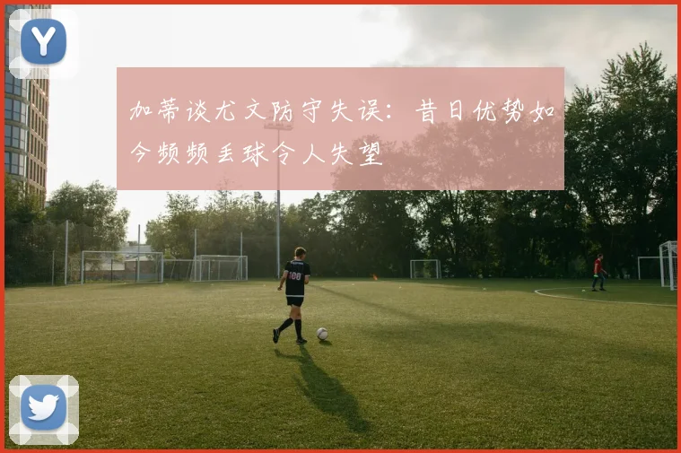 加蒂谈尤文防守失误：昔日优势如今频频丢球令人失望