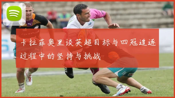 卡拉菲奥里谈英超目标与四冠追逐过程中的坚持与挑战