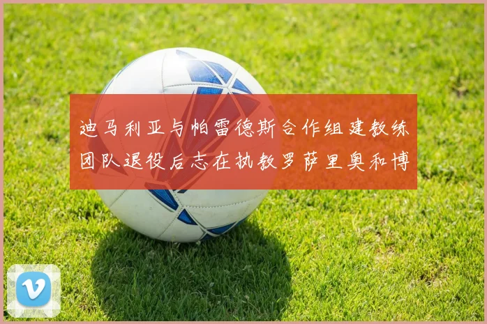 迪马利亚与帕雷德斯合作组建教练团队退役后志在执教罗萨里奥和博卡