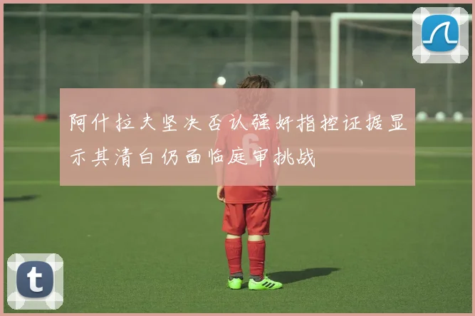 阿什拉夫坚决否认强奸指控证据显示其清白仍面临庭审挑战