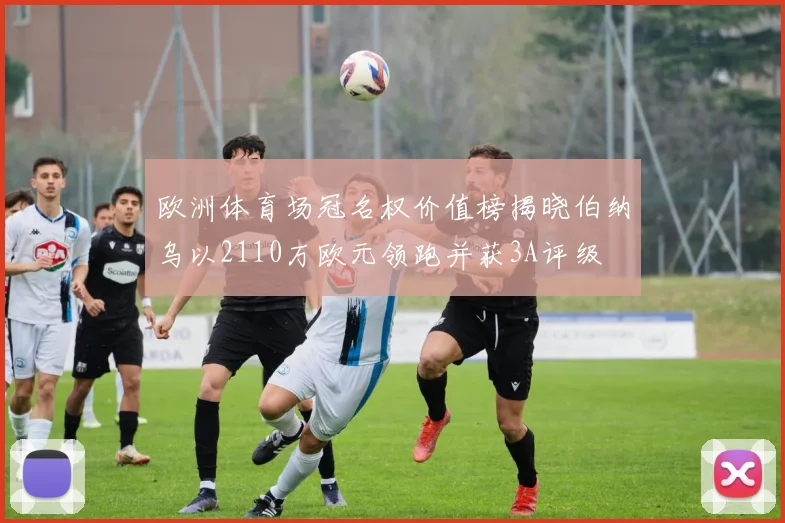 欧洲体育场冠名权价值榜揭晓伯纳乌以2110万欧元领跑并获3A评级