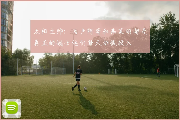 太阳主帅：马卢阿奇和弗莱明都是真正的战士他们每天都很投入