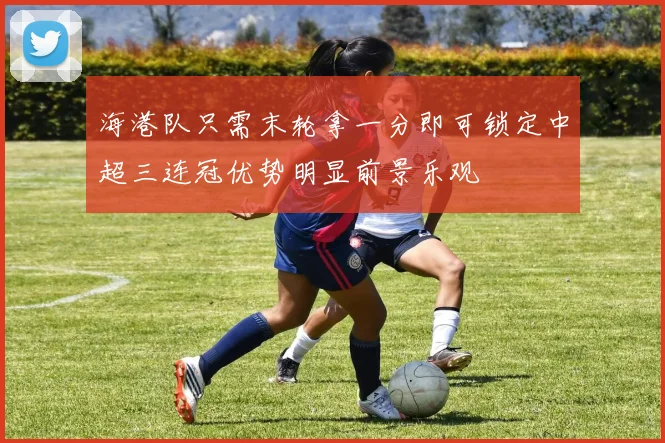 海港队只需末轮拿一分即可锁定中超三连冠优势明显前景乐观