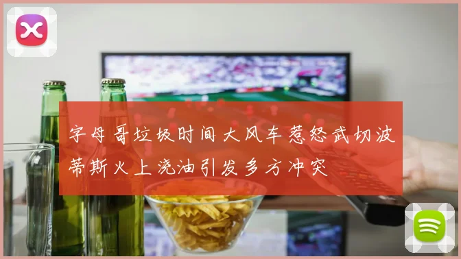 字母哥垃圾时间大风车惹怒武切波蒂斯火上浇油引发多方冲突