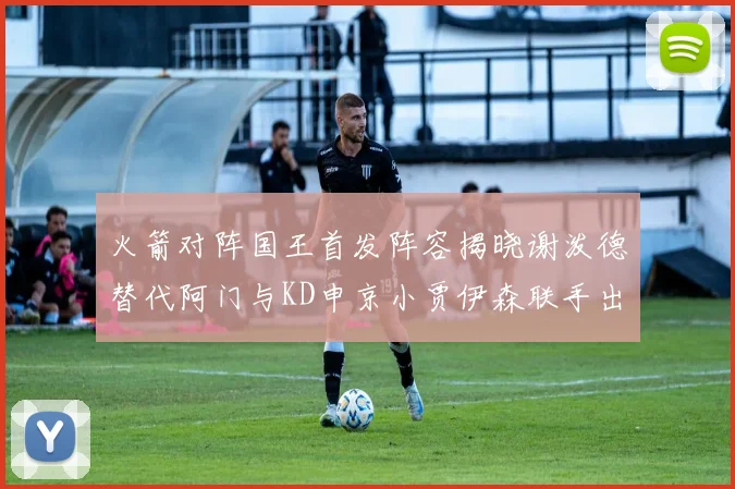 火箭对阵国王首发阵容揭晓谢泼德替代阿门与KD申京小贾伊森联手出战