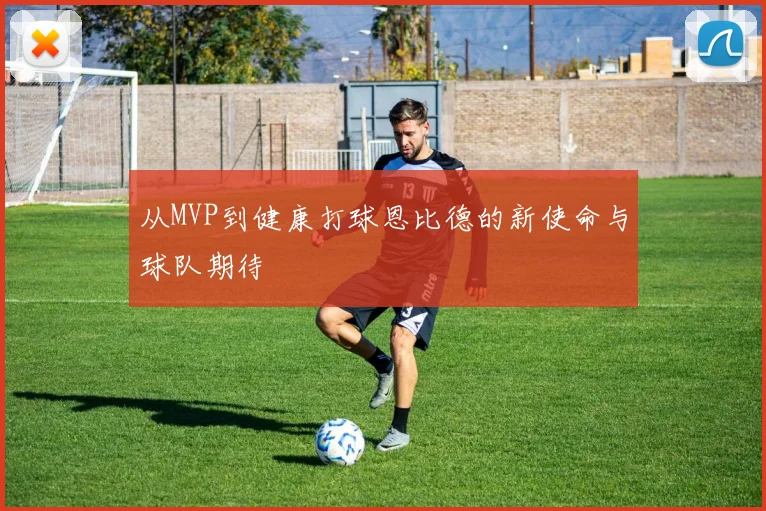 从MVP到健康打球恩比德的新使命与球队期待