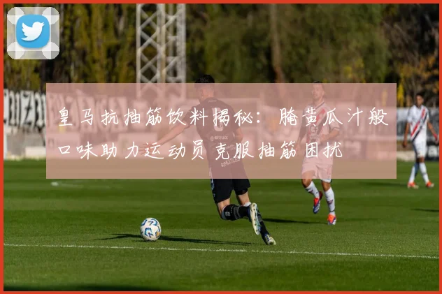 皇马抗抽筋饮料揭秘：腌黄瓜汁般口味助力运动员克服抽筋困扰