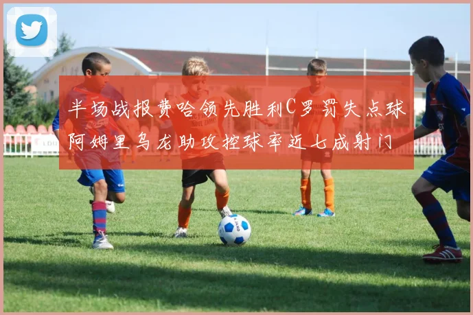 半场战报费哈领先胜利C罗罚失点球阿姆里乌龙助攻控球率近七成射门未果