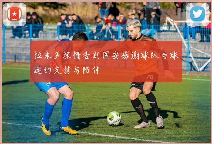 拉米罗深情告别国安感谢球队与球迷的支持与陪伴
