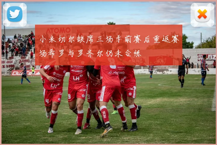 小米切尔缺席三场季前赛后重返赛场希罗与罗齐尔仍未合练