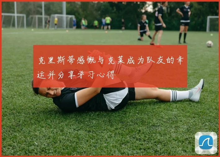 克里斯蒂感慨与克莱成为队友的幸运并分享学习心得