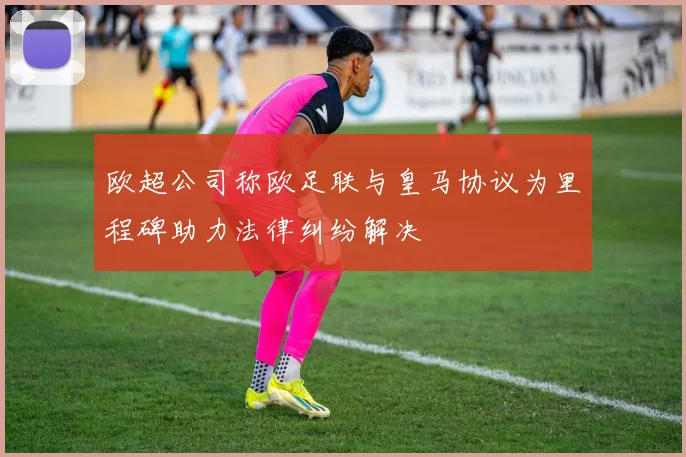 欧超公司称欧足联与皇马协议为里程碑助力法律纠纷解决