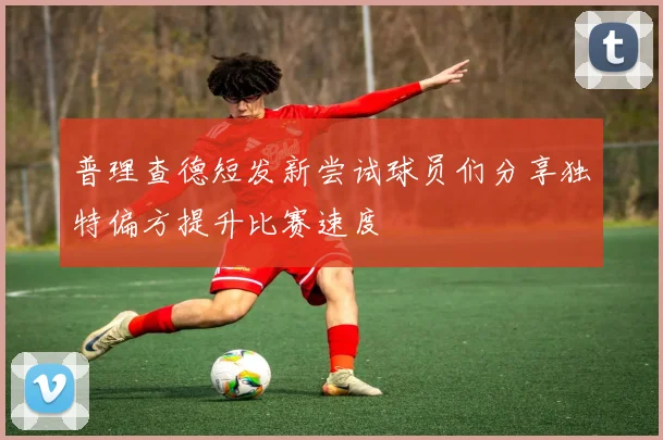 普理查德短发新尝试球员们分享独特偏方提升比赛速度