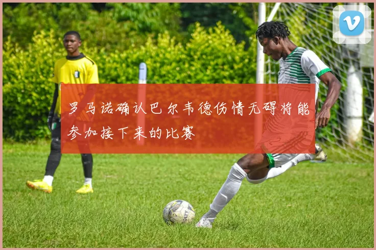 罗马诺确认巴尔韦德伤情无碍将能参加接下来的比赛