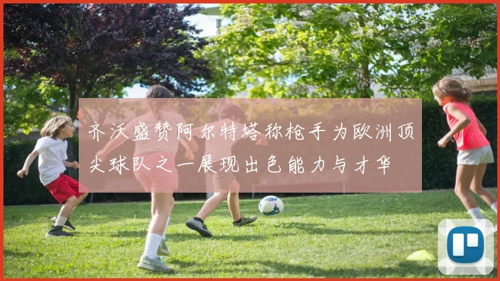 齐沃盛赞阿尔特塔称枪手为欧洲顶尖球队之一展现出色能力与才华