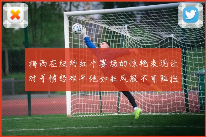 梅西在纽约红牛赛场的惊艳表现让对手愤怒难平他如狂风般不可阻挡