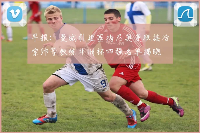 早报：曼城引进塞梅尼奥曼联接洽索帅等教练非洲杯四强名单揭晓