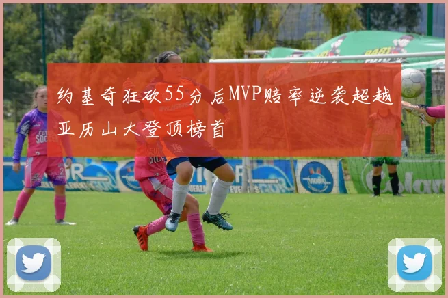 约基奇狂砍55分后MVP赔率逆袭超越亚历山大登顶榜首