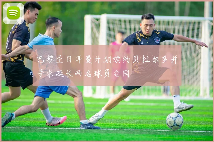巴黎圣日耳曼计划续约贝拉尔多并寻求延长两名球员合同