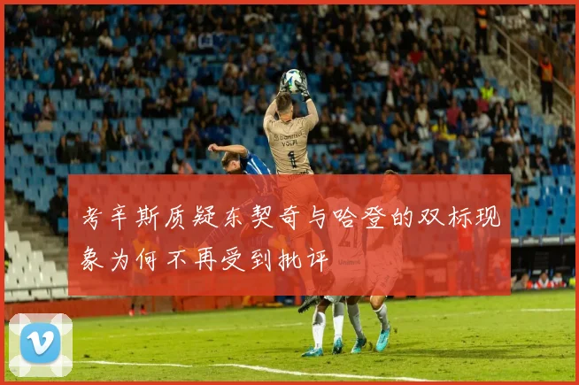 考辛斯质疑东契奇与哈登的双标现象为何不再受到批评