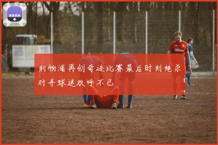 利物浦再创奇迹比赛最后时刻绝杀对手球迷欢呼不已