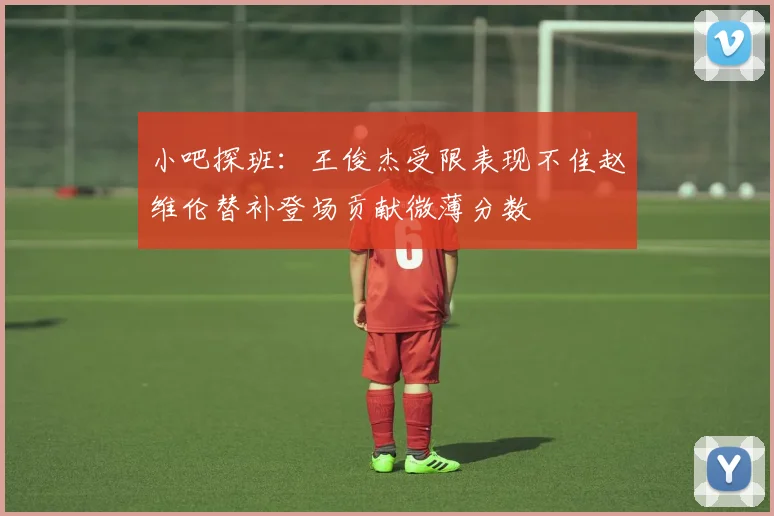小吧探班：王俊杰受限表现不佳赵维伦替补登场贡献微薄分数