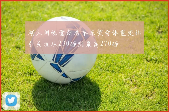 湖人训练营新名单东契奇体重变化引关注从230磅到最高270磅