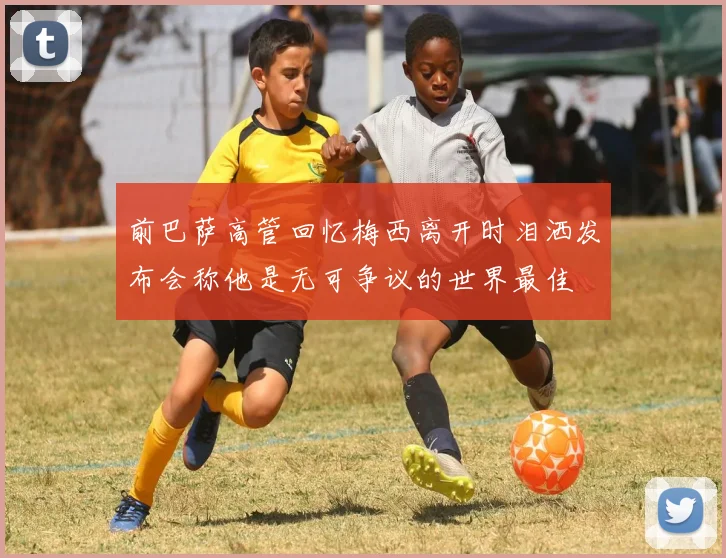 前巴萨高管回忆梅西离开时泪洒发布会称他是无可争议的世界最佳