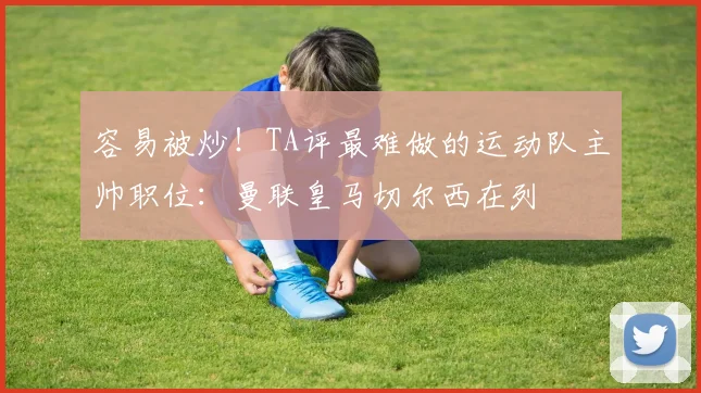 容易被炒！TA评最难做的运动队主帅职位：曼联皇马切尔西在列