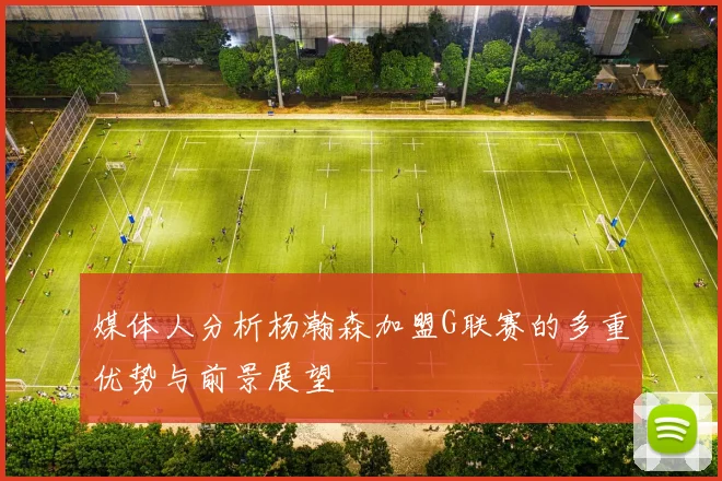 媒体人分析杨瀚森加盟G联赛的多重优势与前景展望