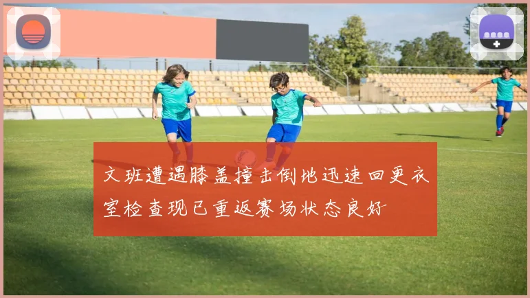 文班遭遇膝盖撞击倒地迅速回更衣室检查现已重返赛场状态良好